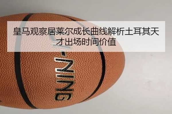 皇马观察居莱尔成长曲线解析土耳其天才出场时间价值