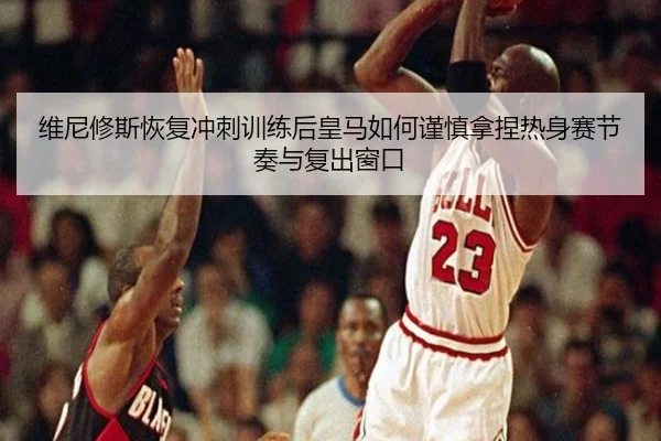 维尼修斯恢复冲刺训练后皇马如何谨慎拿捏热身赛节奏与复出窗口